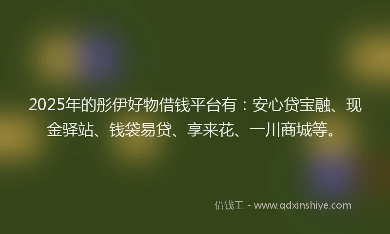 2025年的彤伊好物借钱平台有：安心贷宝融、现金驿站、钱袋易贷、享来花、一川商城等。