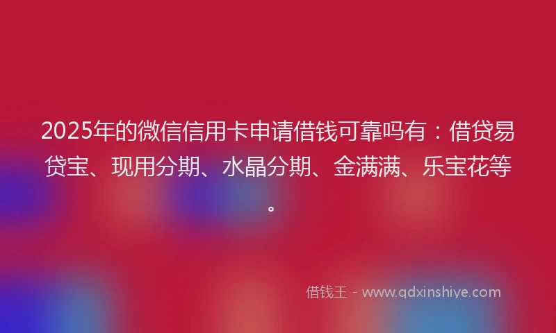 2025年的微信信用卡申请借钱可靠吗有：借贷易贷宝、现用分期、水晶分期、金满满、乐宝花等。