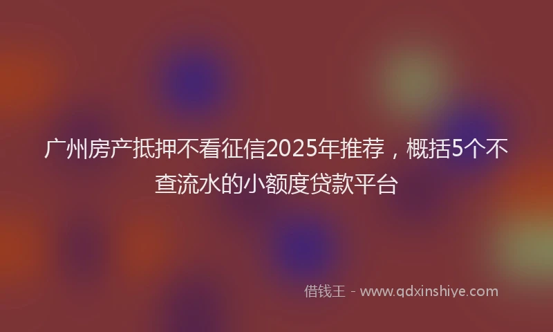 广州房产抵押不看征信2025年推荐，概括5个不查流水的小额度贷款平台