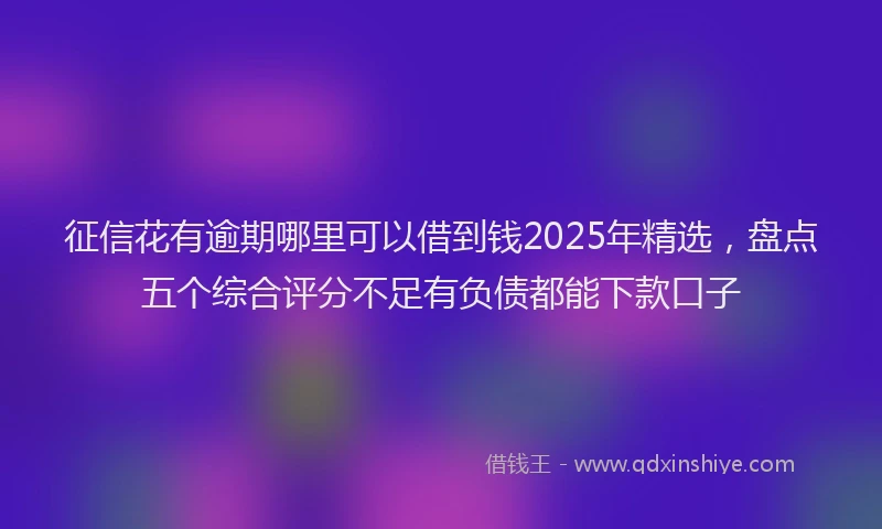 征信花有逾期哪里可以借到钱2025年精选，盘点五个综合评分不足有负债都能下款口子