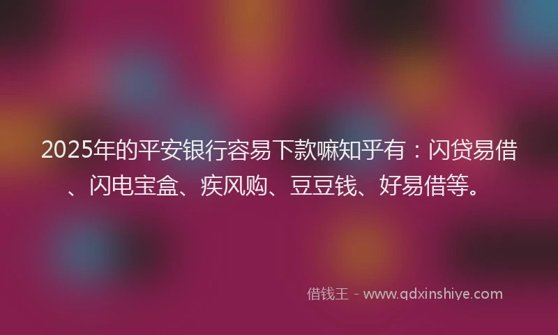 2025年的平安银行容易下款嘛知乎有：闪贷易借、闪电宝盒、疾风购、豆豆钱、好易借等。
