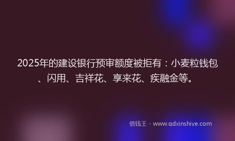 2025年的建设银行预审额度被拒有：小麦粒钱包、闪用、吉祥花、享来花、疾融金等。