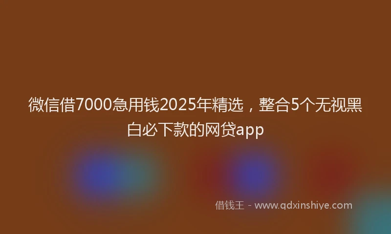 微信借7000急用钱2025年精选，整合5个无视黑白必下款的网贷app