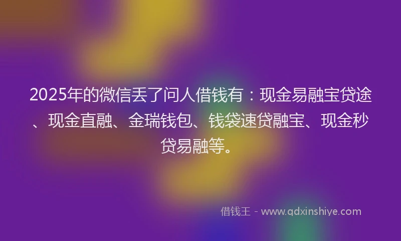 2025年的微信丢了问人借钱有：现金易融宝贷途、现金直融、金瑞钱包、钱袋速贷融宝、现金秒贷易融等。