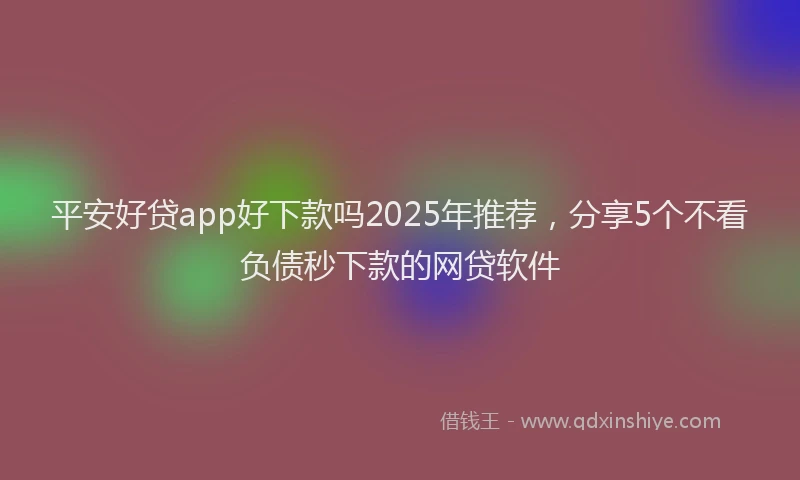 平安好贷app好下款吗2025年推荐，分享5个不看负债秒下款的网贷软件