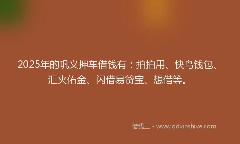 2025年的巩义押车借钱有：拍拍用、快鸟钱包、汇火佑金、闪借易贷宝、想借等。