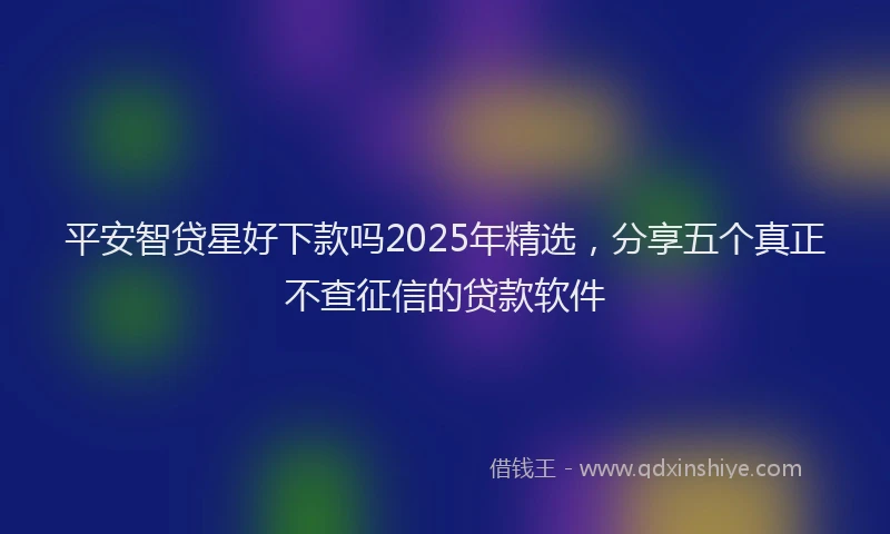 平安智贷星好下款吗2025年精选，分享五个真正不查征信的贷款软件