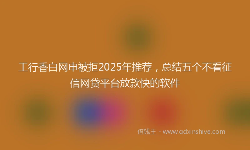 工行香白网申被拒2025年推荐，总结五个不看征信网贷平台放款快的软件