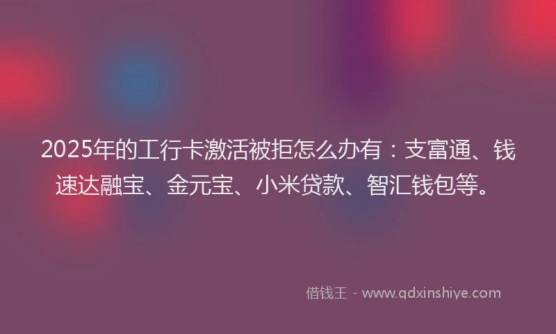 2025年的工行卡激活被拒怎么办有：支富通、钱速达融宝、金元宝、小米贷款、智汇钱包等。