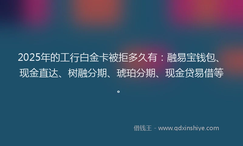 2025年的工行白金卡被拒多久有：融易宝钱包、现金直达、树融分期、琥珀分期、现金贷易借等。