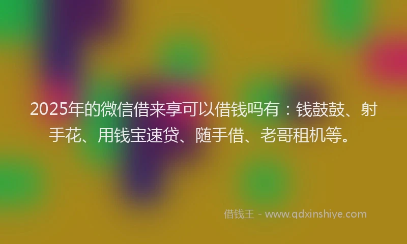 2025年的微信借来享可以借钱吗有：钱鼓鼓、射手花、用钱宝速贷、随手借、老哥租机等。