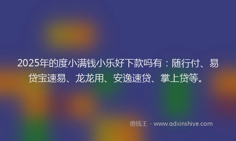 2025年的度小满钱小乐好下款吗有：随行付、易贷宝速易、龙龙用、安逸速贷、掌上贷等。