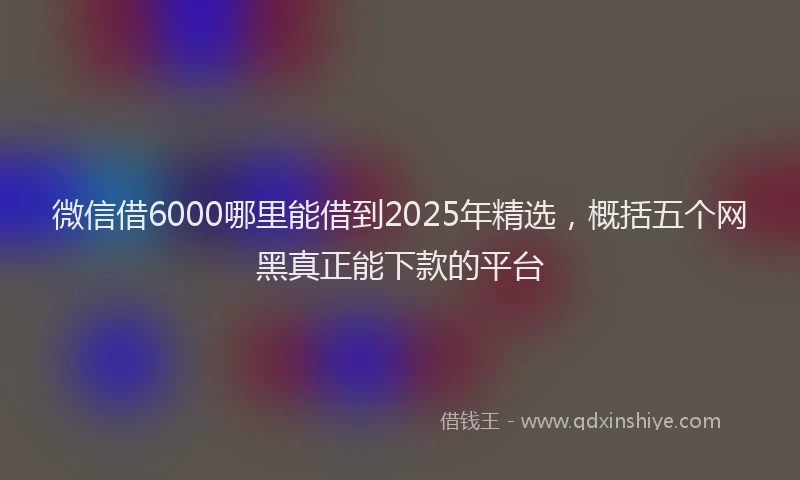 微信借6000哪里能借到2025年精选，概括五个网黑真正能下款的平台