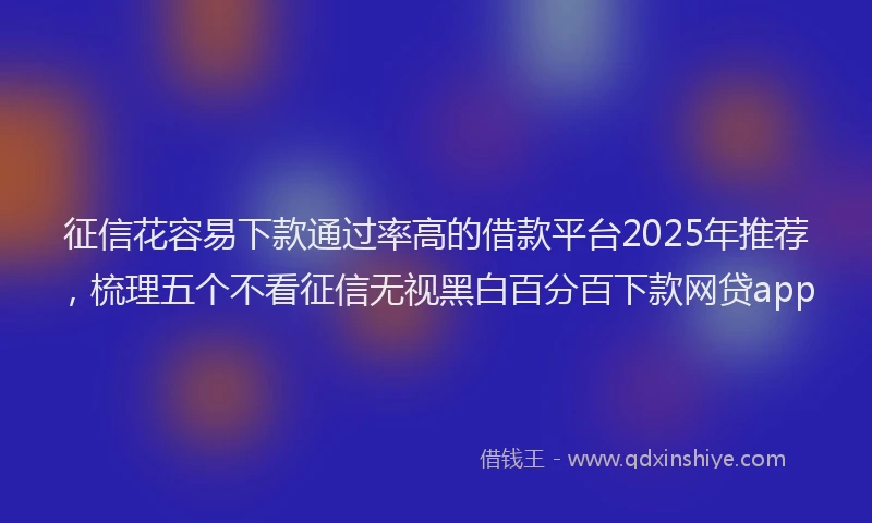 征信花容易下款通过率高的借款平台2025年推荐，梳理五个不看征信无视黑白百分百下款网贷app