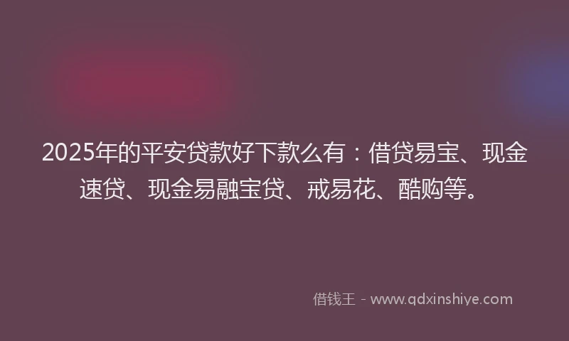2025年的平安贷款好下款么有：借贷易宝、现金速贷、现金易融宝贷、戒易花、酷购等。