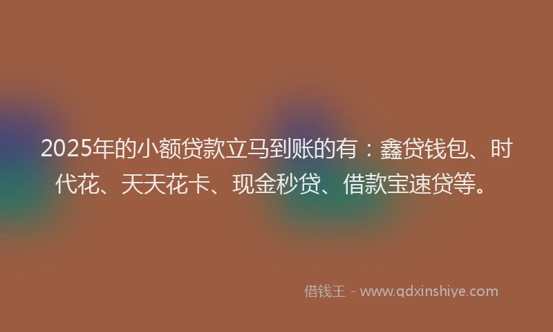 2025年的小额贷款立马到账的有：鑫贷钱包、时代花、天天花卡、现金秒贷、借款宝速贷等。