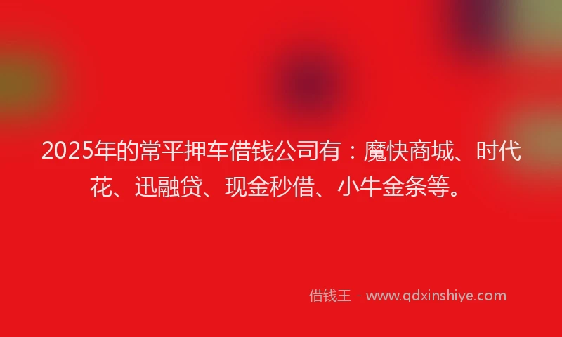 2025年的常平押车借钱公司有：魔快商城、时代花、迅融贷、现金秒借、小牛金条等。