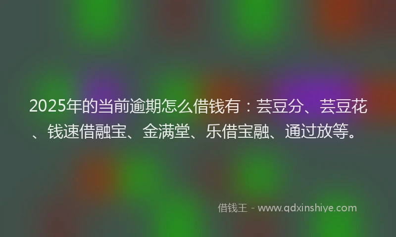 2025年的当前逾期怎么借钱有：芸豆分、芸豆花、钱速借融宝、金满堂、乐借宝融、通过放等。