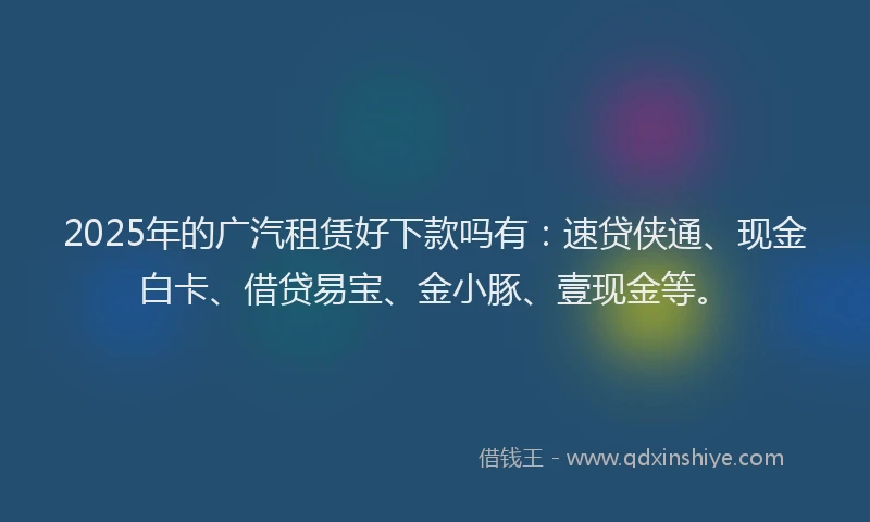 2025年的广汽租赁好下款吗有：速贷侠通、现金白卡、借贷易宝、金小豚、壹现金等。