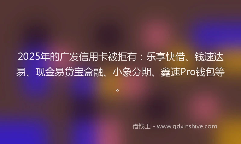 2025年的广发信用卡被拒有：乐享快借、钱速达易、现金易贷宝盒融、小象分期、鑫速Pro钱包等。