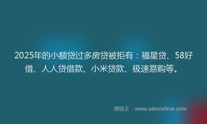 2025年的小额贷过多房贷被拒有：福星贷、58好借、人人贷借款、小米贷款、极速易购等。