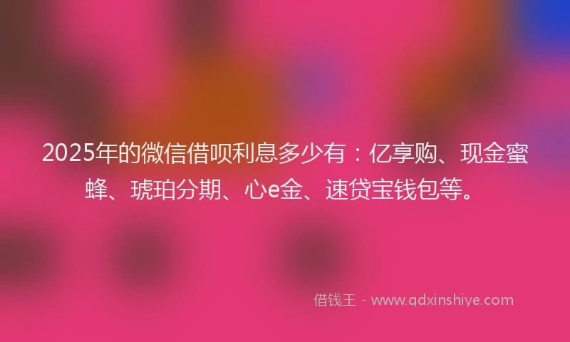 2025年的微信借呗利息多少有：亿享购、现金蜜蜂、琥珀分期、心e金、速贷宝钱包等。