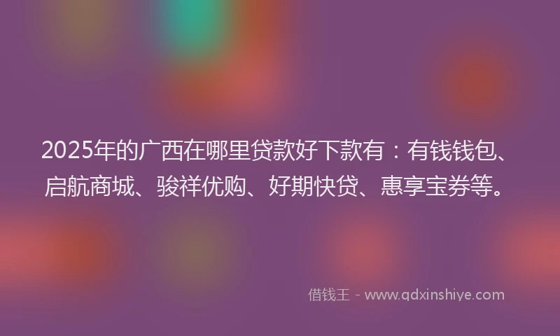 2025年的广西在哪里贷款好下款有：有钱钱包、启航商城、骏祥优购、好期快贷、惠享宝券等。