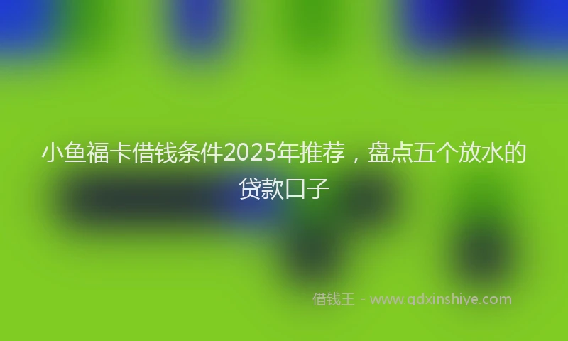 小鱼福卡借钱条件2025年推荐，盘点五个放水的贷款口子