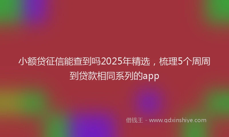 小额贷征信能查到吗2025年精选，梳理5个周周到贷款相同系列的app