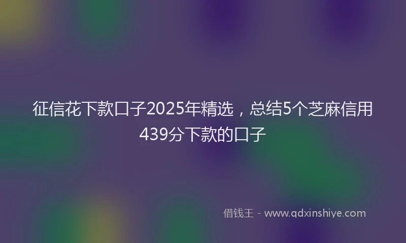 征信花下款口子2025年精选，总结5个芝麻信用439分下款的口子