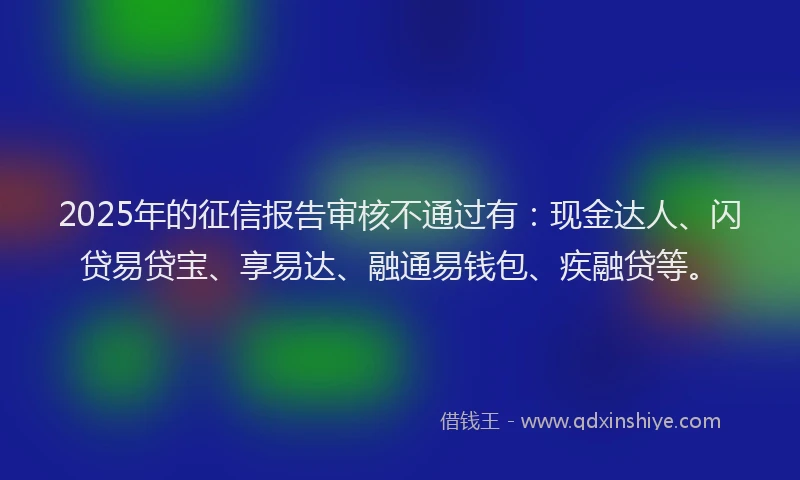 2025年的征信报告审核不通过有：现金达人、闪贷易贷宝、享易达、融通易钱包、疾融贷等。
