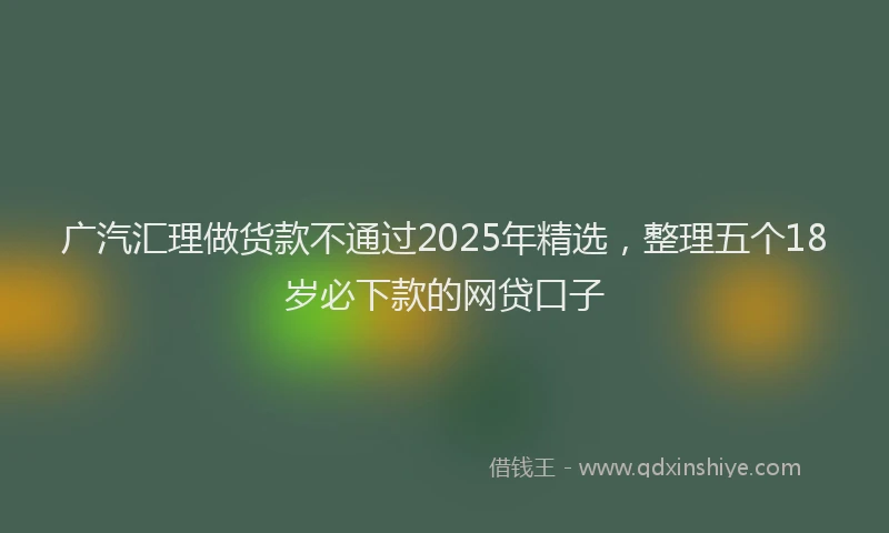 广汽汇理做货款不通过2025年精选，整理五个18岁必下款的网贷口子