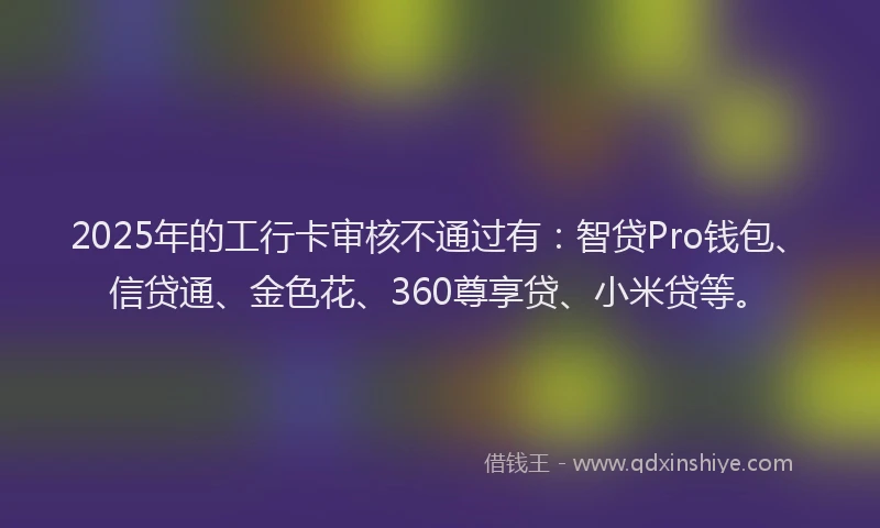 2025年的工行卡审核不通过有：智贷Pro钱包、信贷通、金色花、360尊享贷、小米贷等。