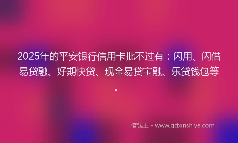 2025年的平安银行信用卡批不过有：闪用、闪借易贷融、好期快贷、现金易贷宝融、乐贷钱包等。