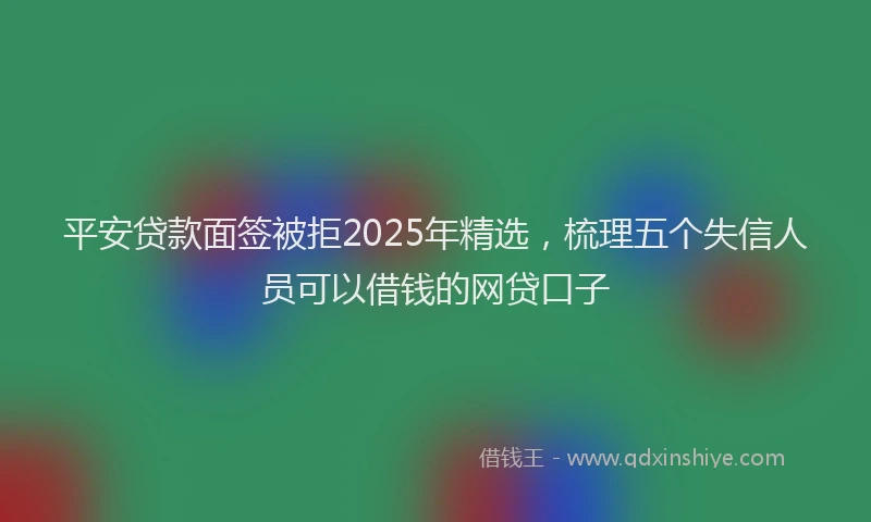 平安贷款面签被拒2025年精选，梳理五个失信人员可以借钱的网贷口子