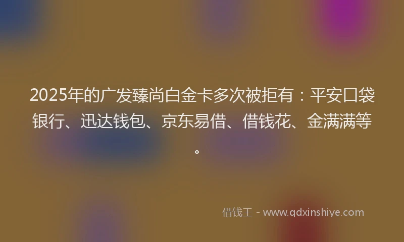 2025年的广发臻尚白金卡多次被拒有：平安口袋银行、迅达钱包、京东易借、借钱花、金满满等。