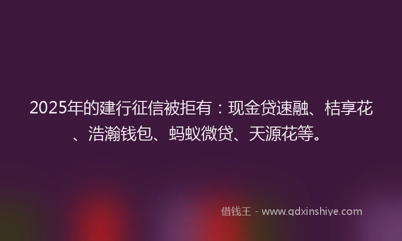 2025年的建行征信被拒有：现金贷速融、桔享花、浩瀚钱包、蚂蚁微贷、天源花等。