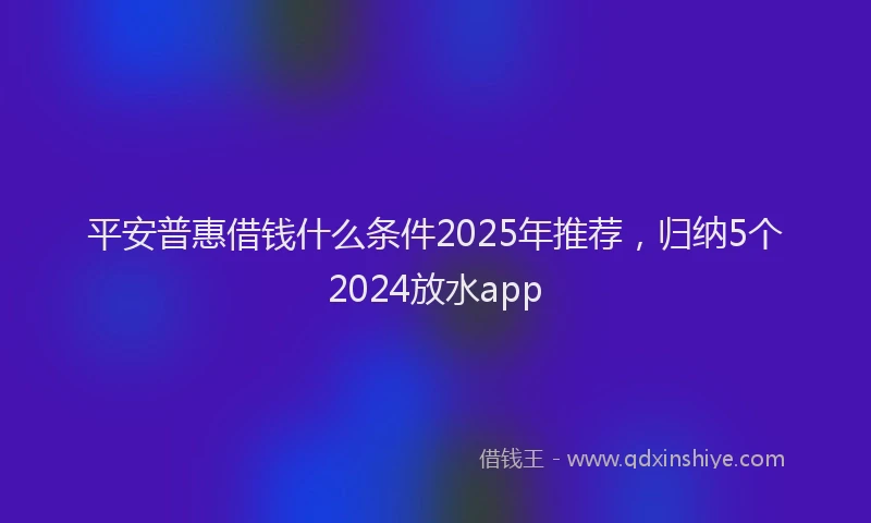平安普惠借钱什么条件2025年推荐，归纳5个2024放水app
