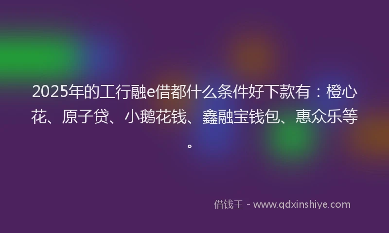 2025年的工行融e借都什么条件好下款有：橙心花、原子贷、小鹅花钱、鑫融宝钱包、惠众乐等。