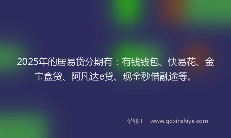 2025年的居易贷分期有：有钱钱包、快易花、金宝盒贷、阿凡达e贷、现金秒借融途等。
