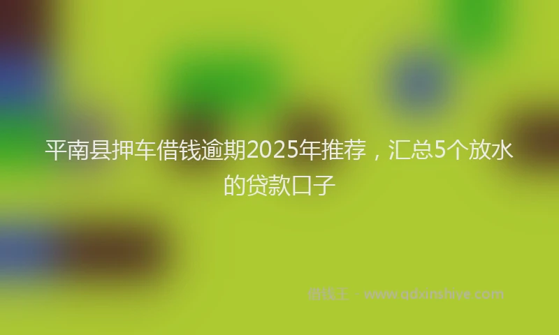平南县押车借钱逾期2025年推荐，汇总5个放水的贷款口子