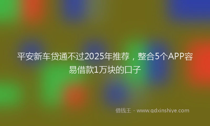 平安新车贷通不过2025年推荐，整合5个APP容易借款1万块的口子