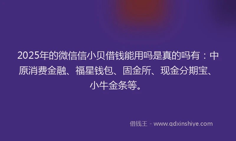 2025年的微信信小贝借钱能用吗是真的吗有：中原消费金融、福星钱包、固金所、现金分期宝、小牛金条等。