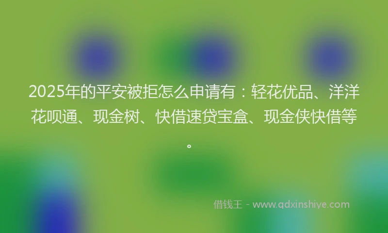 2025年的平安被拒怎么申请有：轻花优品、洋洋花呗通、现金树、快借速贷宝盒、现金侠快借等。