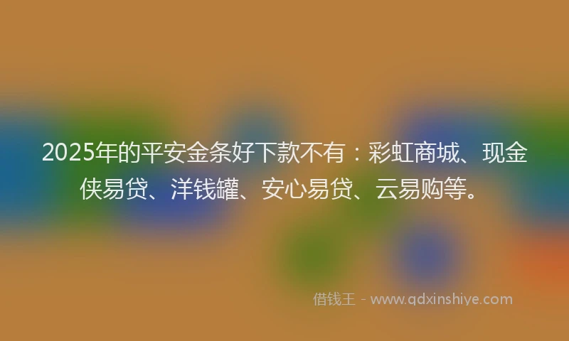 2025年的平安金条好下款不有：彩虹商城、现金侠易贷、洋钱罐、安心易贷、云易购等。