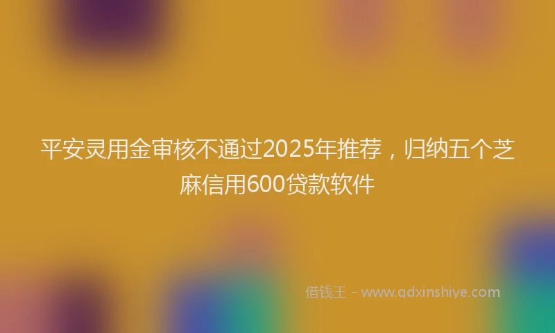 平安灵用金审核不通过2025年推荐，归纳五个芝麻信用600贷款软件
