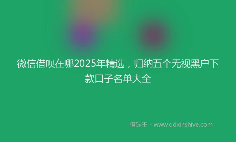 微信借呗在哪2025年精选，归纳五个无视黑户下款口子名单大全