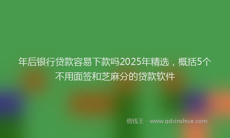 年后银行贷款容易下款吗2025年精选，概括5个不用面签和芝麻分的贷款软件