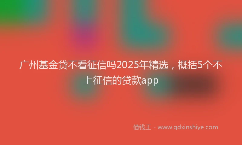 广州基金贷不看征信吗2025年精选，概括5个不上征信的贷款app