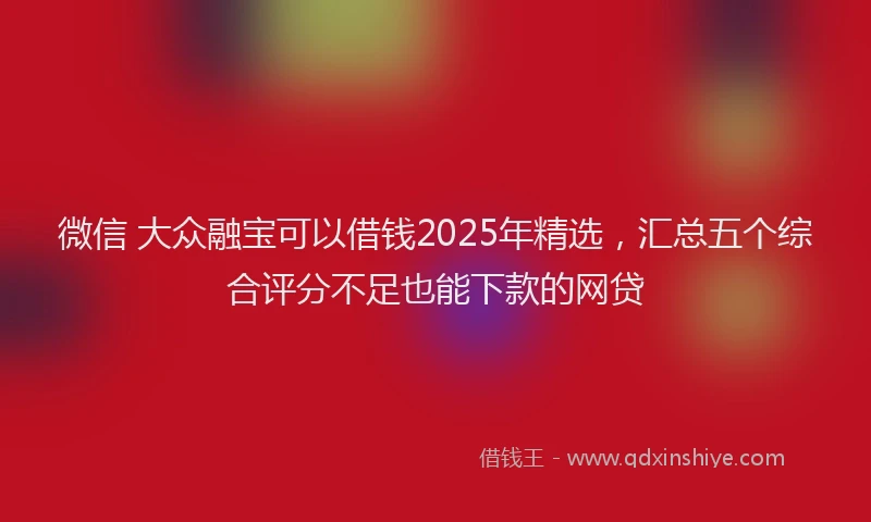 微信 大众融宝可以借钱2025年精选，汇总五个综合评分不足也能下款的网贷